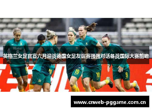英格兰女足官宣六月迎战德国女足友谊赛强强对话备战国际大赛前瞻